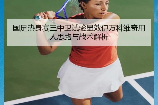 国足热身赛三中卫试验显效伊万科维奇用人思路与战术解析