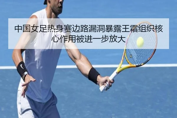 中国女足热身赛边路漏洞暴露王霜组织核心作用被进一步放大