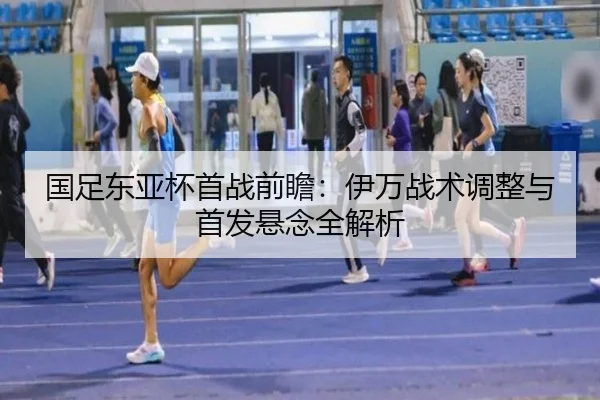 国足东亚杯首战前瞻：伊万战术调整与首发悬念全解析
